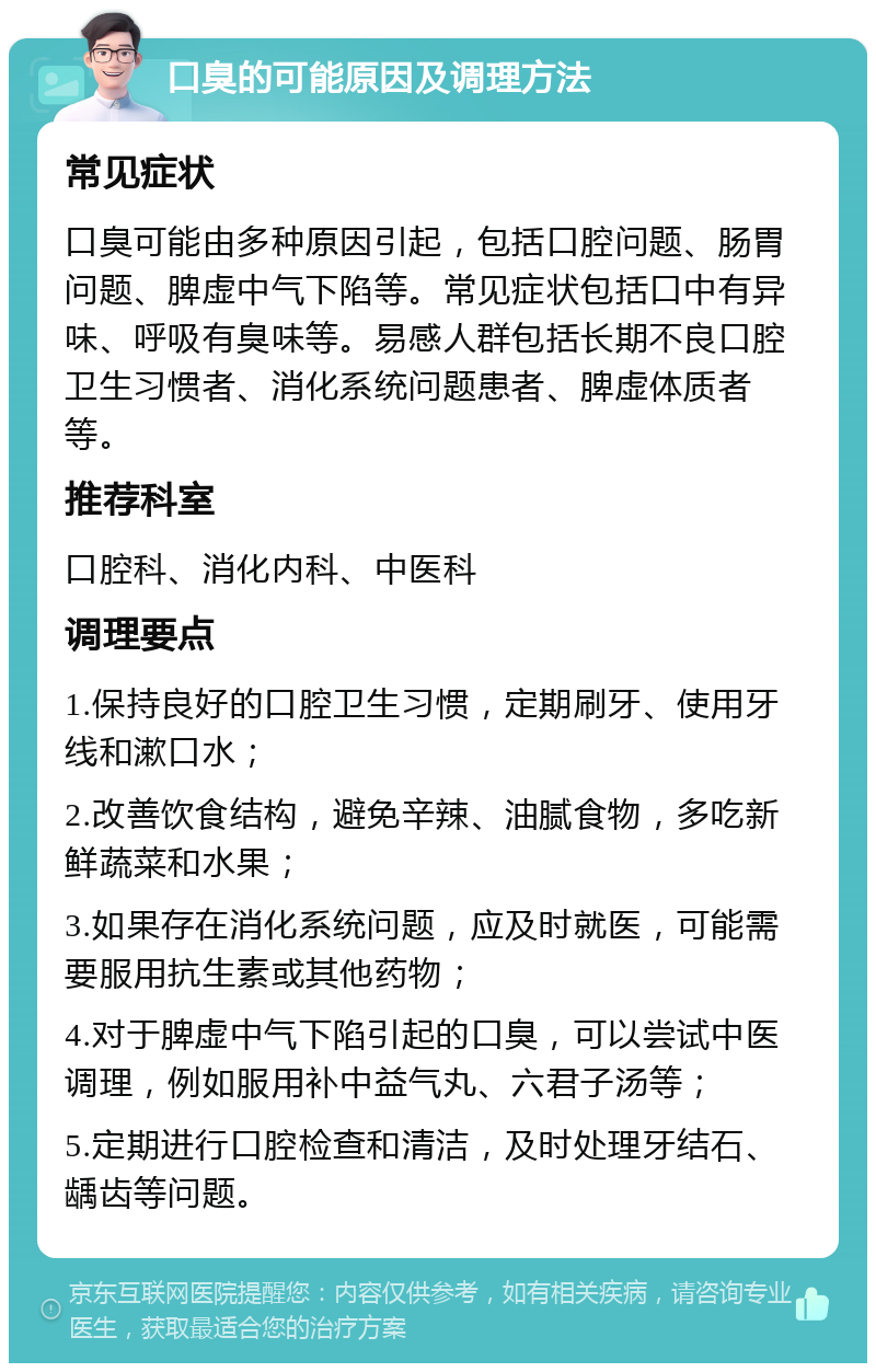 口臭的可能原因及调理方法 常见症状 口臭可能由多种原因引起，包括口腔问题、肠胃问题、脾虚中气下陷等。常见症状包括口中有异味、呼吸有臭味等。易感人群包括长期不良口腔卫生习惯者、消化系统问题患者、脾虚体质者等。 推荐科室 口腔科、消化内科、中医科 调理要点 1.保持良好的口腔卫生习惯，定期刷牙、使用牙线和漱口水； 2.改善饮食结构，避免辛辣、油腻食物，多吃新鲜蔬菜和水果； 3.如果存在消化系统问题，应及时就医，可能需要服用抗生素或其他药物； 4.对于脾虚中气下陷引起的口臭，可以尝试中医调理，例如服用补中益气丸、六君子汤等； 5.定期进行口腔检查和清洁，及时处理牙结石、龋齿等问题。