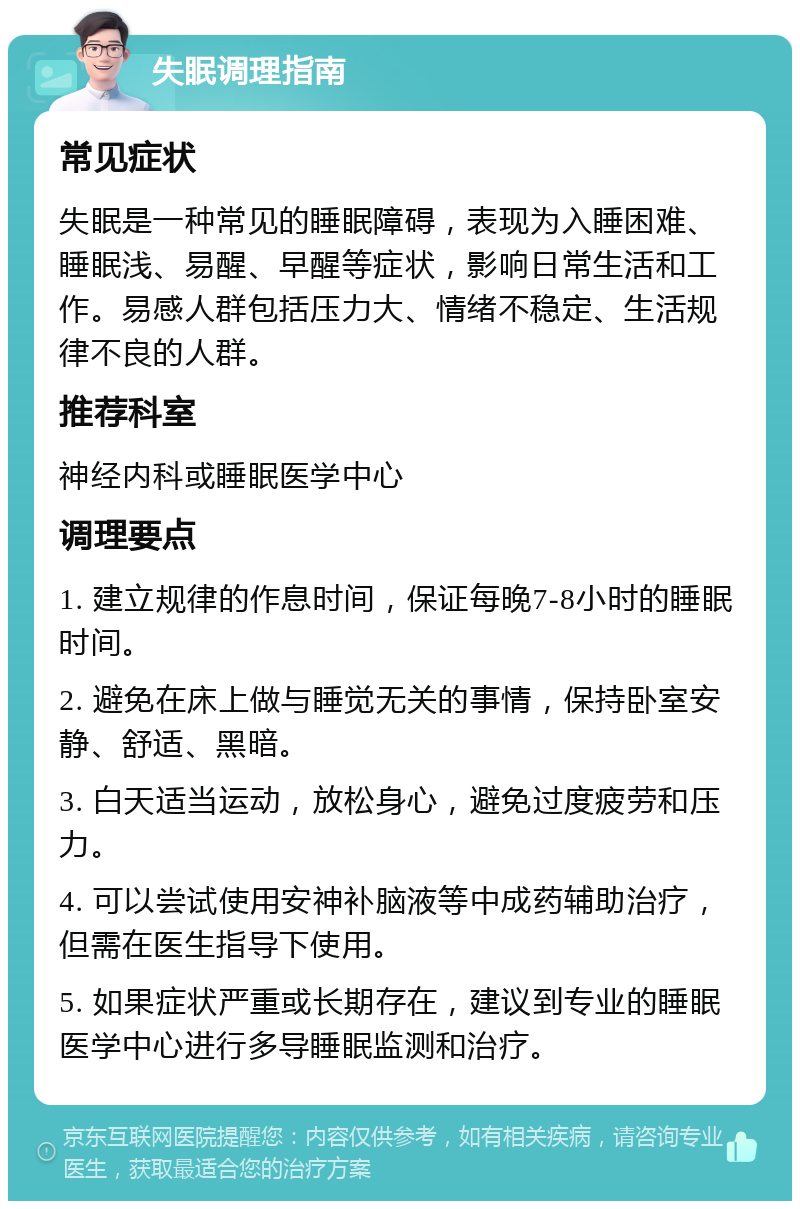 失眠调理指南 常见症状 失眠是一种常见的睡眠障碍，表现为入睡困难、睡眠浅、易醒、早醒等症状，影响日常生活和工作。易感人群包括压力大、情绪不稳定、生活规律不良的人群。 推荐科室 神经内科或睡眠医学中心 调理要点 1. 建立规律的作息时间，保证每晚7-8小时的睡眠时间。 2. 避免在床上做与睡觉无关的事情，保持卧室安静、舒适、黑暗。 3. 白天适当运动，放松身心，避免过度疲劳和压力。 4. 可以尝试使用安神补脑液等中成药辅助治疗，但需在医生指导下使用。 5. 如果症状严重或长期存在，建议到专业的睡眠医学中心进行多导睡眠监测和治疗。