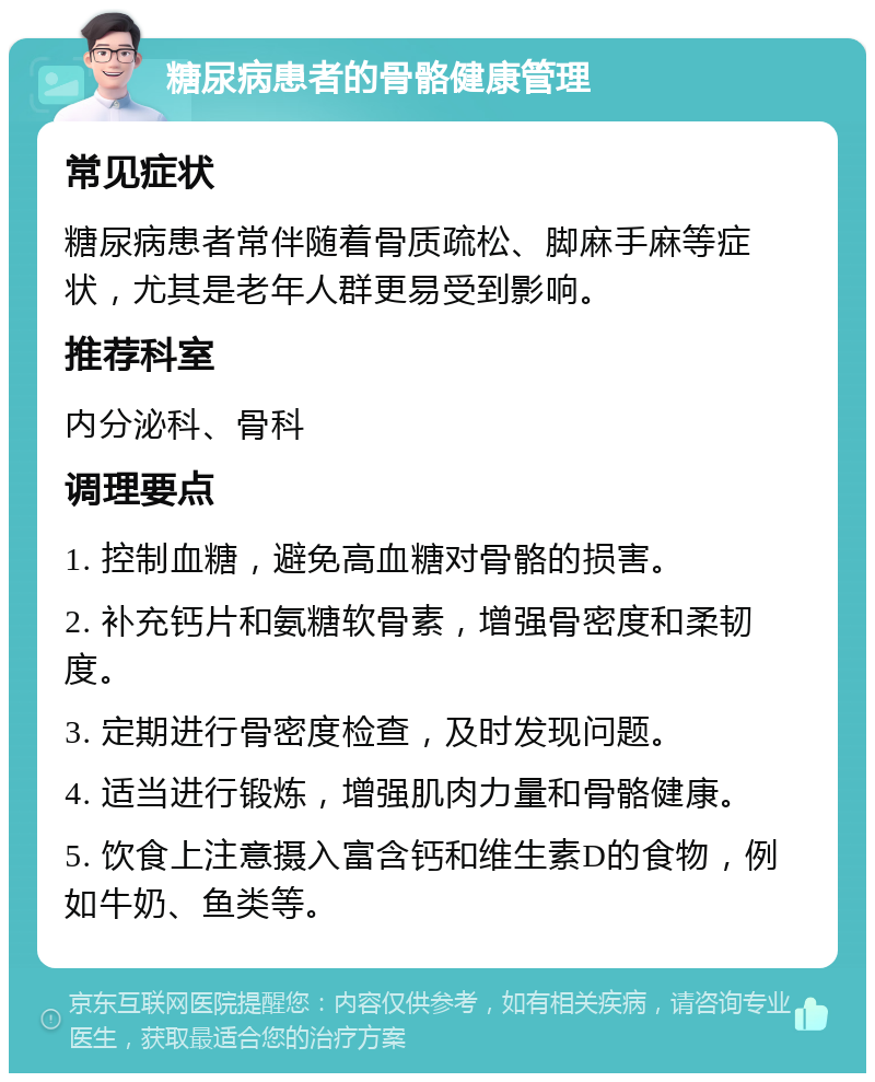 糖尿病患者的骨骼健康管理 常见症状 糖尿病患者常伴随着骨质疏松、脚麻手麻等症状，尤其是老年人群更易受到影响。 推荐科室 内分泌科、骨科 调理要点 1. 控制血糖，避免高血糖对骨骼的损害。 2. 补充钙片和氨糖软骨素，增强骨密度和柔韧度。 3. 定期进行骨密度检查，及时发现问题。 4. 适当进行锻炼，增强肌肉力量和骨骼健康。 5. 饮食上注意摄入富含钙和维生素D的食物，例如牛奶、鱼类等。