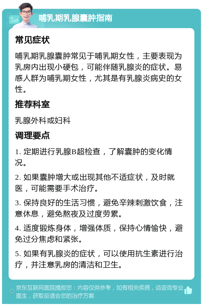 哺乳期乳腺囊肿指南 常见症状 哺乳期乳腺囊肿常见于哺乳期女性，主要表现为乳房内出现小硬包，可能伴随乳腺炎的症状。易感人群为哺乳期女性，尤其是有乳腺炎病史的女性。 推荐科室 乳腺外科或妇科 调理要点 1. 定期进行乳腺B超检查，了解囊肿的变化情况。 2. 如果囊肿增大或出现其他不适症状，及时就医，可能需要手术治疗。 3. 保持良好的生活习惯，避免辛辣刺激饮食，注意休息，避免熬夜及过度劳累。 4. 适度锻炼身体，增强体质，保持心情愉快，避免过分焦虑和紧张。 5. 如果有乳腺炎的症状，可以使用抗生素进行治疗，并注意乳房的清洁和卫生。