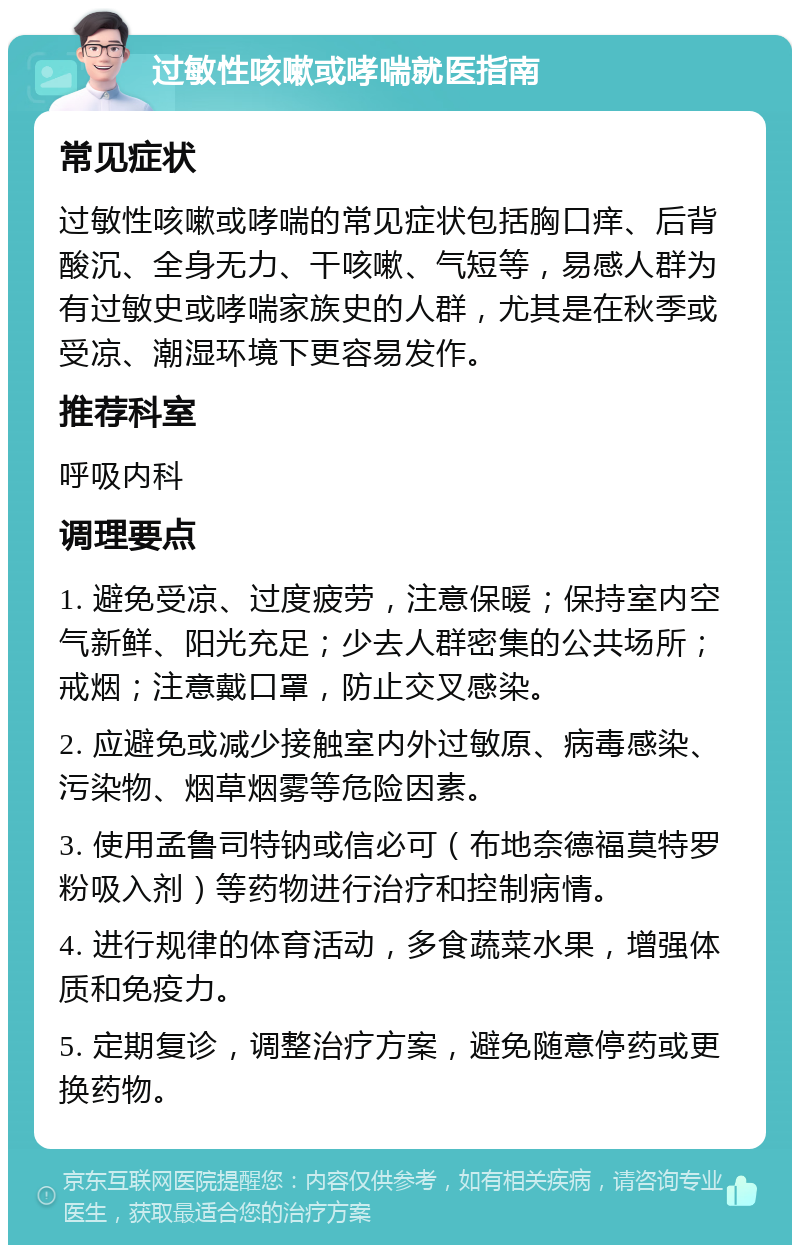 过敏性咳嗽或哮喘就医指南 常见症状 过敏性咳嗽或哮喘的常见症状包括胸口痒、后背酸沉、全身无力、干咳嗽、气短等，易感人群为有过敏史或哮喘家族史的人群，尤其是在秋季或受凉、潮湿环境下更容易发作。 推荐科室 呼吸内科 调理要点 1. 避免受凉、过度疲劳，注意保暖；保持室内空气新鲜、阳光充足；少去人群密集的公共场所；戒烟；注意戴口罩，防止交叉感染。 2. 应避免或减少接触室内外过敏原、病毒感染、污染物、烟草烟雾等危险因素。 3. 使用孟鲁司特钠或信必可（布地奈德福莫特罗粉吸入剂）等药物进行治疗和控制病情。 4. 进行规律的体育活动，多食蔬菜水果，增强体质和免疫力。 5. 定期复诊，调整治疗方案，避免随意停药或更换药物。