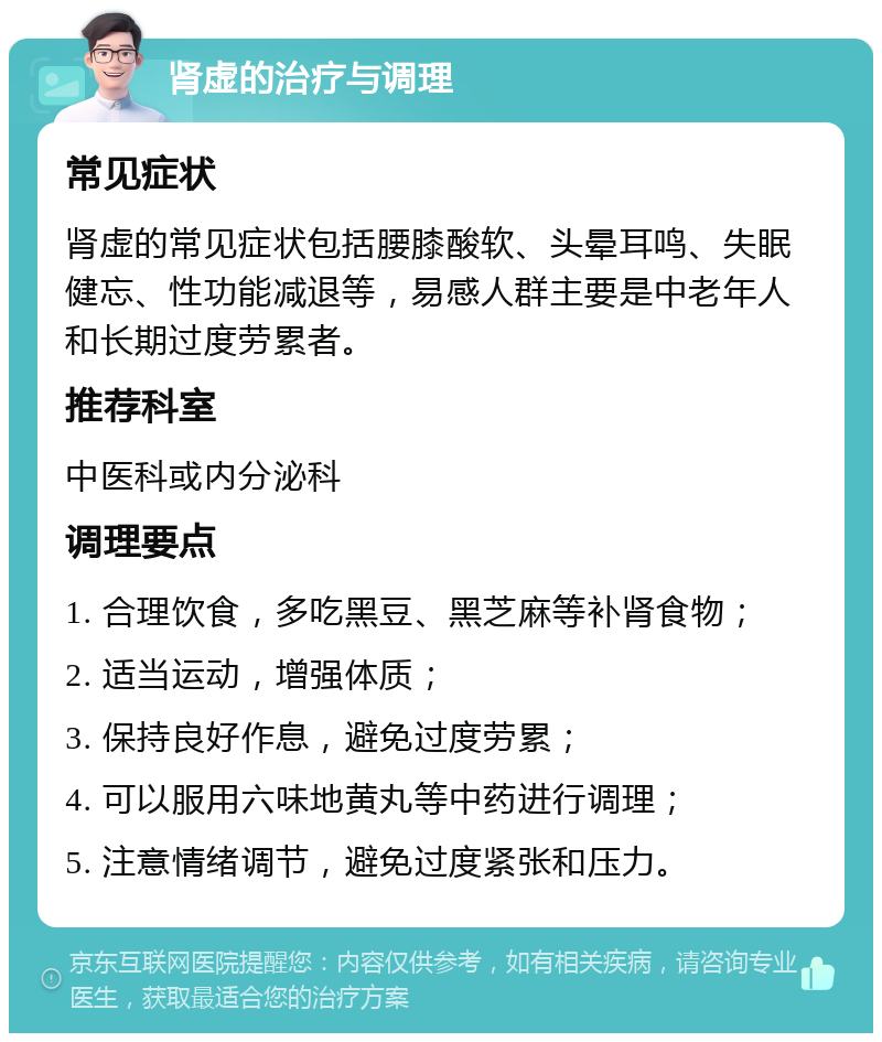 肾虚的治疗与调理 常见症状 肾虚的常见症状包括腰膝酸软、头晕耳鸣、失眠健忘、性功能减退等，易感人群主要是中老年人和长期过度劳累者。 推荐科室 中医科或内分泌科 调理要点 1. 合理饮食，多吃黑豆、黑芝麻等补肾食物； 2. 适当运动，增强体质； 3. 保持良好作息，避免过度劳累； 4. 可以服用六味地黄丸等中药进行调理； 5. 注意情绪调节，避免过度紧张和压力。