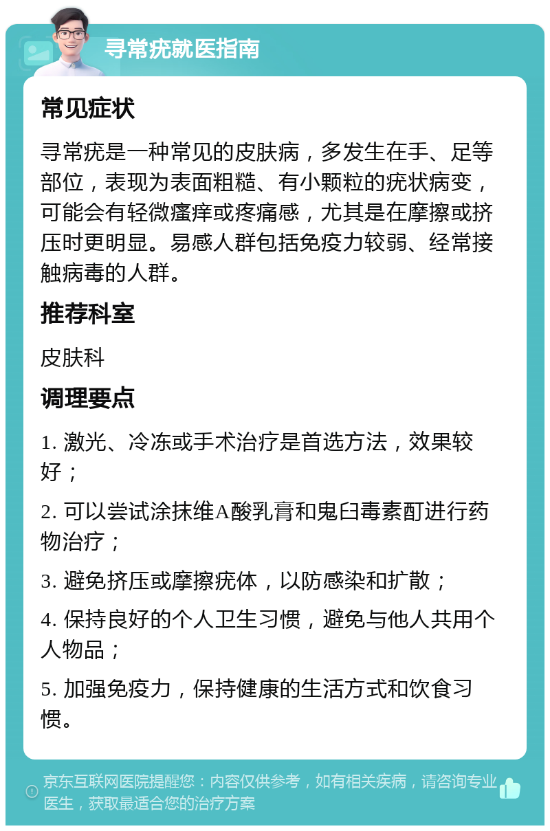 寻常疣就医指南 常见症状 寻常疣是一种常见的皮肤病，多发生在手、足等部位，表现为表面粗糙、有小颗粒的疣状病变，可能会有轻微瘙痒或疼痛感，尤其是在摩擦或挤压时更明显。易感人群包括免疫力较弱、经常接触病毒的人群。 推荐科室 皮肤科 调理要点 1. 激光、冷冻或手术治疗是首选方法，效果较好； 2. 可以尝试涂抹维A酸乳膏和鬼臼毒素酊进行药物治疗； 3. 避免挤压或摩擦疣体，以防感染和扩散； 4. 保持良好的个人卫生习惯，避免与他人共用个人物品； 5. 加强免疫力，保持健康的生活方式和饮食习惯。