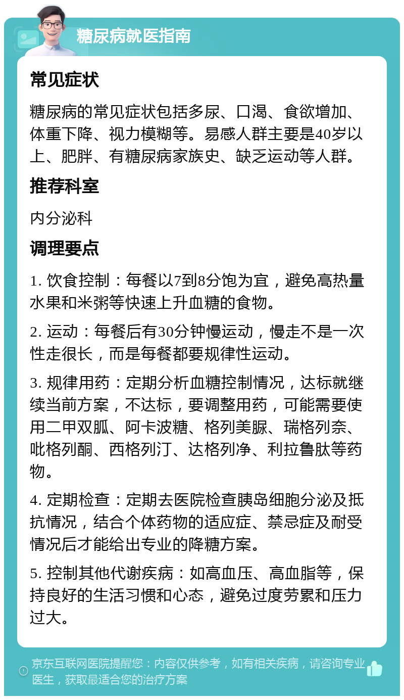 糖尿病就医指南 常见症状 糖尿病的常见症状包括多尿、口渴、食欲增加、体重下降、视力模糊等。易感人群主要是40岁以上、肥胖、有糖尿病家族史、缺乏运动等人群。 推荐科室 内分泌科 调理要点 1. 饮食控制：每餐以7到8分饱为宜，避免高热量水果和米粥等快速上升血糖的食物。 2. 运动：每餐后有30分钟慢运动，慢走不是一次性走很长，而是每餐都要规律性运动。 3. 规律用药：定期分析血糖控制情况，达标就继续当前方案，不达标，要调整用药，可能需要使用二甲双胍、阿卡波糖、格列美脲、瑞格列奈、吡格列酮、西格列汀、达格列净、利拉鲁肽等药物。 4. 定期检查：定期去医院检查胰岛细胞分泌及抵抗情况，结合个体药物的适应症、禁忌症及耐受情况后才能给出专业的降糖方案。 5. 控制其他代谢疾病：如高血压、高血脂等，保持良好的生活习惯和心态，避免过度劳累和压力过大。