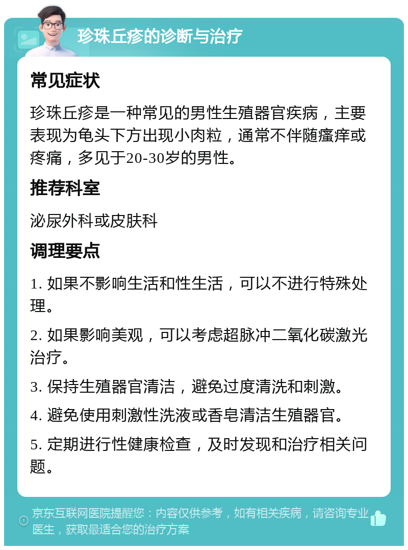 珍珠丘疹的诊断与治疗 常见症状 珍珠丘疹是一种常见的男性生殖器官疾病，主要表现为龟头下方出现小肉粒，通常不伴随瘙痒或疼痛，多见于20-30岁的男性。 推荐科室 泌尿外科或皮肤科 调理要点 1. 如果不影响生活和性生活，可以不进行特殊处理。 2. 如果影响美观，可以考虑超脉冲二氧化碳激光治疗。 3. 保持生殖器官清洁，避免过度清洗和刺激。 4. 避免使用刺激性洗液或香皂清洁生殖器官。 5. 定期进行性健康检查，及时发现和治疗相关问题。