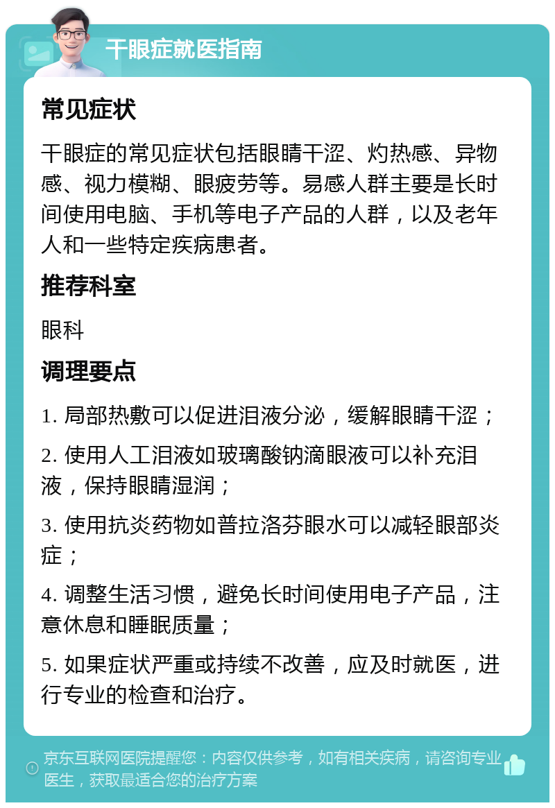 干眼症就医指南 常见症状 干眼症的常见症状包括眼睛干涩、灼热感、异物感、视力模糊、眼疲劳等。易感人群主要是长时间使用电脑、手机等电子产品的人群，以及老年人和一些特定疾病患者。 推荐科室 眼科 调理要点 1. 局部热敷可以促进泪液分泌，缓解眼睛干涩； 2. 使用人工泪液如玻璃酸钠滴眼液可以补充泪液，保持眼睛湿润； 3. 使用抗炎药物如普拉洛芬眼水可以减轻眼部炎症； 4. 调整生活习惯，避免长时间使用电子产品，注意休息和睡眠质量； 5. 如果症状严重或持续不改善，应及时就医，进行专业的检查和治疗。