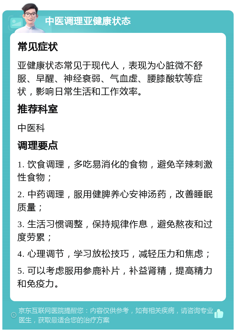 中医调理亚健康状态 常见症状 亚健康状态常见于现代人，表现为心脏微不舒服、早醒、神经衰弱、气血虚、腰膝酸软等症状，影响日常生活和工作效率。 推荐科室 中医科 调理要点 1. 饮食调理，多吃易消化的食物，避免辛辣刺激性食物； 2. 中药调理，服用健脾养心安神汤药，改善睡眠质量； 3. 生活习惯调整，保持规律作息，避免熬夜和过度劳累； 4. 心理调节，学习放松技巧，减轻压力和焦虑； 5. 可以考虑服用参鹿补片，补益肾精，提高精力和免疫力。