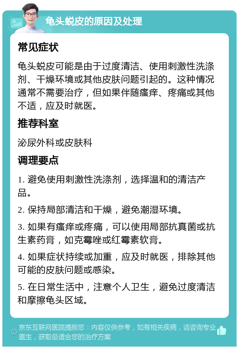 龟头蜕皮的原因及处理 常见症状 龟头蜕皮可能是由于过度清洁、使用刺激性洗涤剂、干燥环境或其他皮肤问题引起的。这种情况通常不需要治疗，但如果伴随瘙痒、疼痛或其他不适，应及时就医。 推荐科室 泌尿外科或皮肤科 调理要点 1. 避免使用刺激性洗涤剂，选择温和的清洁产品。 2. 保持局部清洁和干燥，避免潮湿环境。 3. 如果有瘙痒或疼痛，可以使用局部抗真菌或抗生素药膏，如克霉唑或红霉素软膏。 4. 如果症状持续或加重，应及时就医，排除其他可能的皮肤问题或感染。 5. 在日常生活中，注意个人卫生，避免过度清洁和摩擦龟头区域。