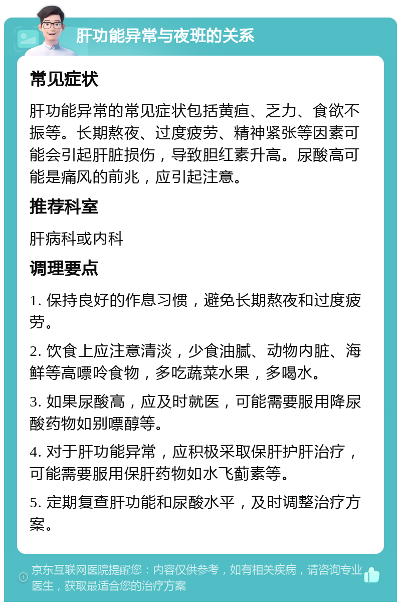 肝功能异常与夜班的关系 常见症状 肝功能异常的常见症状包括黄疸、乏力、食欲不振等。长期熬夜、过度疲劳、精神紧张等因素可能会引起肝脏损伤，导致胆红素升高。尿酸高可能是痛风的前兆，应引起注意。 推荐科室 肝病科或内科 调理要点 1. 保持良好的作息习惯，避免长期熬夜和过度疲劳。 2. 饮食上应注意清淡，少食油腻、动物内脏、海鲜等高嘌呤食物，多吃蔬菜水果，多喝水。 3. 如果尿酸高，应及时就医，可能需要服用降尿酸药物如别嘌醇等。 4. 对于肝功能异常，应积极采取保肝护肝治疗，可能需要服用保肝药物如水飞蓟素等。 5. 定期复查肝功能和尿酸水平，及时调整治疗方案。