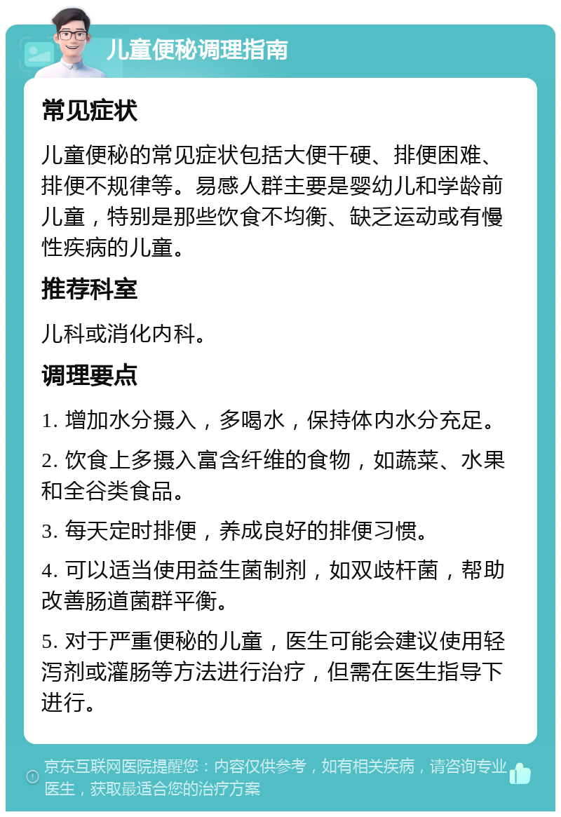 儿童便秘调理指南 常见症状 儿童便秘的常见症状包括大便干硬、排便困难、排便不规律等。易感人群主要是婴幼儿和学龄前儿童，特别是那些饮食不均衡、缺乏运动或有慢性疾病的儿童。 推荐科室 儿科或消化内科。 调理要点 1. 增加水分摄入，多喝水，保持体内水分充足。 2. 饮食上多摄入富含纤维的食物，如蔬菜、水果和全谷类食品。 3. 每天定时排便，养成良好的排便习惯。 4. 可以适当使用益生菌制剂，如双歧杆菌，帮助改善肠道菌群平衡。 5. 对于严重便秘的儿童，医生可能会建议使用轻泻剂或灌肠等方法进行治疗，但需在医生指导下进行。