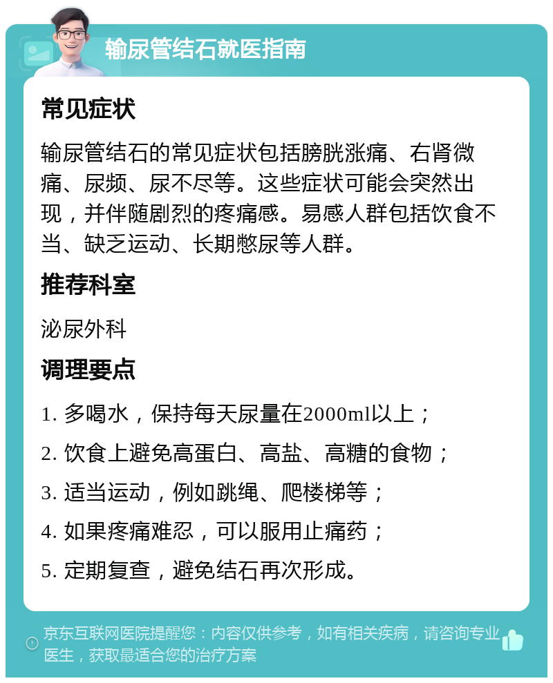 输尿管结石就医指南 常见症状 输尿管结石的常见症状包括膀胱涨痛、右肾微痛、尿频、尿不尽等。这些症状可能会突然出现，并伴随剧烈的疼痛感。易感人群包括饮食不当、缺乏运动、长期憋尿等人群。 推荐科室 泌尿外科 调理要点 1. 多喝水，保持每天尿量在2000ml以上； 2. 饮食上避免高蛋白、高盐、高糖的食物； 3. 适当运动，例如跳绳、爬楼梯等； 4. 如果疼痛难忍，可以服用止痛药； 5. 定期复查，避免结石再次形成。