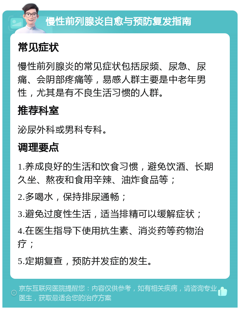 慢性前列腺炎自愈与预防复发指南 常见症状 慢性前列腺炎的常见症状包括尿频、尿急、尿痛、会阴部疼痛等，易感人群主要是中老年男性，尤其是有不良生活习惯的人群。 推荐科室 泌尿外科或男科专科。 调理要点 1.养成良好的生活和饮食习惯，避免饮酒、长期久坐、熬夜和食用辛辣、油炸食品等； 2.多喝水，保持排尿通畅； 3.避免过度性生活，适当排精可以缓解症状； 4.在医生指导下使用抗生素、消炎药等药物治疗； 5.定期复查，预防并发症的发生。