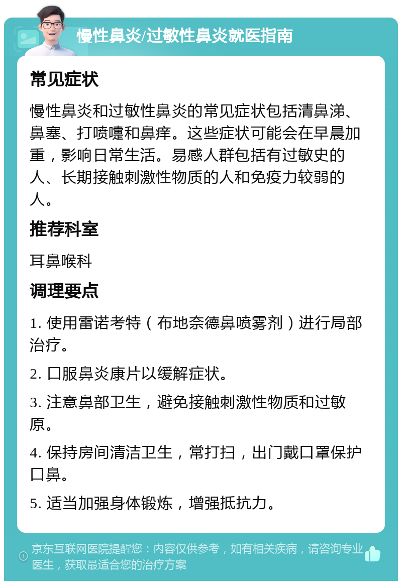 慢性鼻炎/过敏性鼻炎就医指南 常见症状 慢性鼻炎和过敏性鼻炎的常见症状包括清鼻涕、鼻塞、打喷嚏和鼻痒。这些症状可能会在早晨加重，影响日常生活。易感人群包括有过敏史的人、长期接触刺激性物质的人和免疫力较弱的人。 推荐科室 耳鼻喉科 调理要点 1. 使用雷诺考特（布地奈德鼻喷雾剂）进行局部治疗。 2. 口服鼻炎康片以缓解症状。 3. 注意鼻部卫生，避免接触刺激性物质和过敏原。 4. 保持房间清洁卫生，常打扫，出门戴口罩保护口鼻。 5. 适当加强身体锻炼，增强抵抗力。