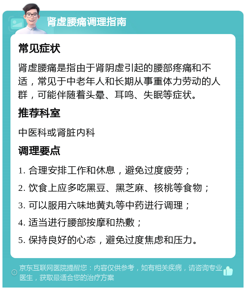 肾虚腰痛调理指南 常见症状 肾虚腰痛是指由于肾阴虚引起的腰部疼痛和不适，常见于中老年人和长期从事重体力劳动的人群，可能伴随着头晕、耳鸣、失眠等症状。 推荐科室 中医科或肾脏内科 调理要点 1. 合理安排工作和休息，避免过度疲劳； 2. 饮食上应多吃黑豆、黑芝麻、核桃等食物； 3. 可以服用六味地黄丸等中药进行调理； 4. 适当进行腰部按摩和热敷； 5. 保持良好的心态，避免过度焦虑和压力。