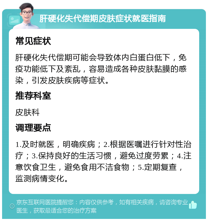 肝硬化失代偿期皮肤症状就医指南 常见症状 肝硬化失代偿期可能会导致体内白蛋白低下，免疫功能低下及紊乱，容易造成各种皮肤黏膜的感染，引发皮肤疾病等症状。 推荐科室 皮肤科 调理要点 1.及时就医，明确疾病；2.根据医嘱进行针对性治疗；3.保持良好的生活习惯，避免过度劳累；4.注意饮食卫生，避免食用不洁食物；5.定期复查，监测病情变化。