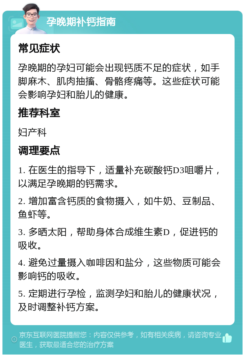 孕晚期补钙指南 常见症状 孕晚期的孕妇可能会出现钙质不足的症状，如手脚麻木、肌肉抽搐、骨骼疼痛等。这些症状可能会影响孕妇和胎儿的健康。 推荐科室 妇产科 调理要点 1. 在医生的指导下，适量补充碳酸钙D3咀嚼片，以满足孕晚期的钙需求。 2. 增加富含钙质的食物摄入，如牛奶、豆制品、鱼虾等。 3. 多晒太阳，帮助身体合成维生素D，促进钙的吸收。 4. 避免过量摄入咖啡因和盐分，这些物质可能会影响钙的吸收。 5. 定期进行孕检，监测孕妇和胎儿的健康状况，及时调整补钙方案。