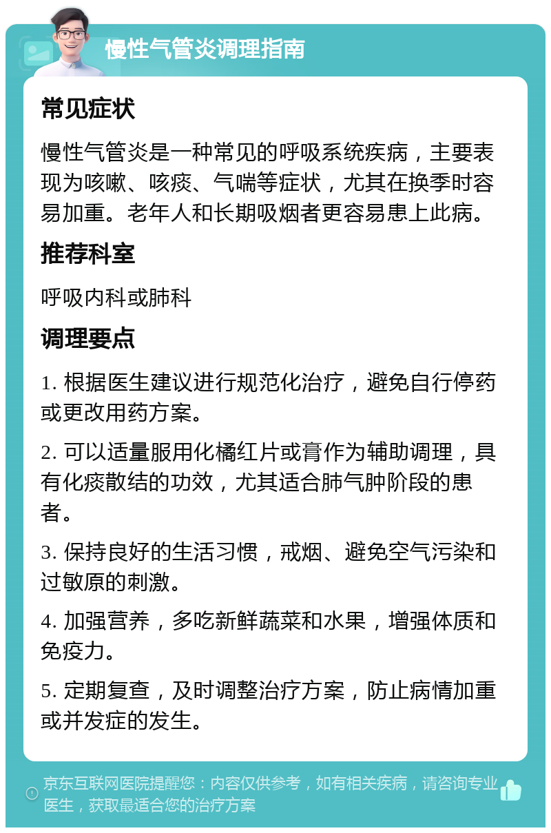 慢性气管炎调理指南 常见症状 慢性气管炎是一种常见的呼吸系统疾病，主要表现为咳嗽、咳痰、气喘等症状，尤其在换季时容易加重。老年人和长期吸烟者更容易患上此病。 推荐科室 呼吸内科或肺科 调理要点 1. 根据医生建议进行规范化治疗，避免自行停药或更改用药方案。 2. 可以适量服用化橘红片或膏作为辅助调理，具有化痰散结的功效，尤其适合肺气肿阶段的患者。 3. 保持良好的生活习惯，戒烟、避免空气污染和过敏原的刺激。 4. 加强营养，多吃新鲜蔬菜和水果，增强体质和免疫力。 5. 定期复查，及时调整治疗方案，防止病情加重或并发症的发生。