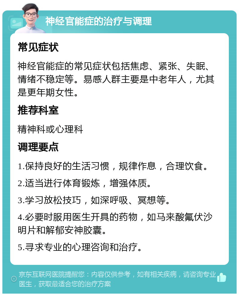 神经官能症的治疗与调理 常见症状 神经官能症的常见症状包括焦虑、紧张、失眠、情绪不稳定等。易感人群主要是中老年人，尤其是更年期女性。 推荐科室 精神科或心理科 调理要点 1.保持良好的生活习惯，规律作息，合理饮食。 2.适当进行体育锻炼，增强体质。 3.学习放松技巧，如深呼吸、冥想等。 4.必要时服用医生开具的药物，如马来酸氟伏沙明片和解郁安神胶囊。 5.寻求专业的心理咨询和治疗。