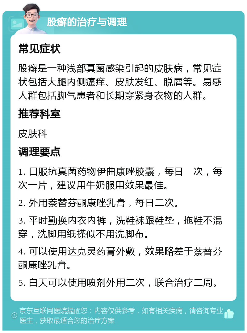 股癣的治疗与调理 常见症状 股癣是一种浅部真菌感染引起的皮肤病，常见症状包括大腿内侧瘙痒、皮肤发红、脱屑等。易感人群包括脚气患者和长期穿紧身衣物的人群。 推荐科室 皮肤科 调理要点 1. 口服抗真菌药物伊曲康唑胶囊，每日一次，每次一片，建议用牛奶服用效果最佳。 2. 外用萘替芬酮康唑乳膏，每日二次。 3. 平时勤换内衣内裤，洗鞋袜跟鞋垫，拖鞋不混穿，洗脚用纸搽似不用洗脚布。 4. 可以使用达克灵药膏外敷，效果略差于萘替芬酮康唑乳膏。 5. 白天可以使用喷剂外用二次，联合治疗二周。