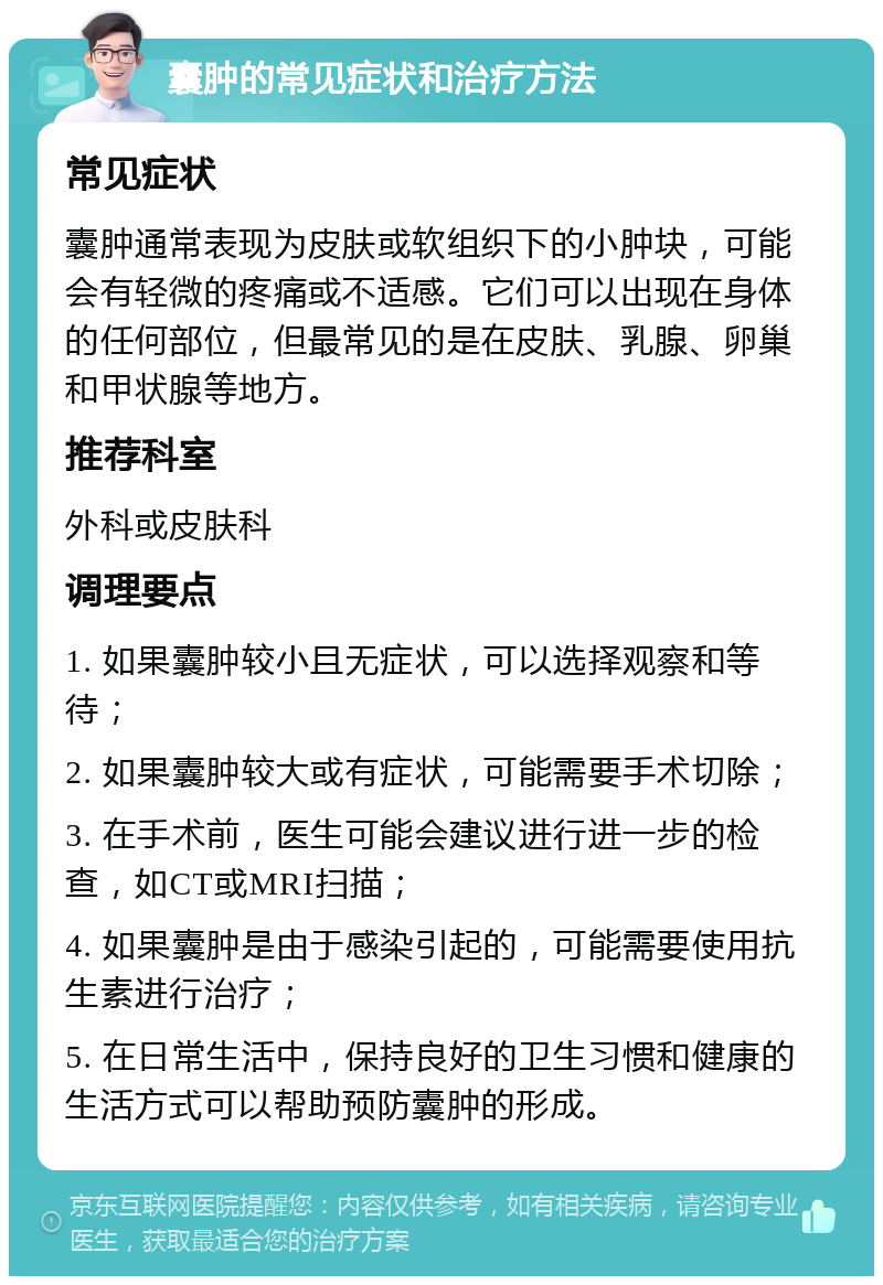 囊肿的常见症状和治疗方法 常见症状 囊肿通常表现为皮肤或软组织下的小肿块，可能会有轻微的疼痛或不适感。它们可以出现在身体的任何部位，但最常见的是在皮肤、乳腺、卵巢和甲状腺等地方。 推荐科室 外科或皮肤科 调理要点 1. 如果囊肿较小且无症状，可以选择观察和等待； 2. 如果囊肿较大或有症状，可能需要手术切除； 3. 在手术前，医生可能会建议进行进一步的检查，如CT或MRI扫描； 4. 如果囊肿是由于感染引起的，可能需要使用抗生素进行治疗； 5. 在日常生活中，保持良好的卫生习惯和健康的生活方式可以帮助预防囊肿的形成。