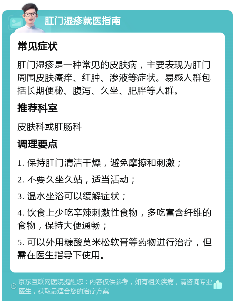 肛门湿疹就医指南 常见症状 肛门湿疹是一种常见的皮肤病，主要表现为肛门周围皮肤瘙痒、红肿、渗液等症状。易感人群包括长期便秘、腹泻、久坐、肥胖等人群。 推荐科室 皮肤科或肛肠科 调理要点 1. 保持肛门清洁干燥，避免摩擦和刺激； 2. 不要久坐久站，适当活动； 3. 温水坐浴可以缓解症状； 4. 饮食上少吃辛辣刺激性食物，多吃富含纤维的食物，保持大便通畅； 5. 可以外用糠酸莫米松软膏等药物进行治疗，但需在医生指导下使用。