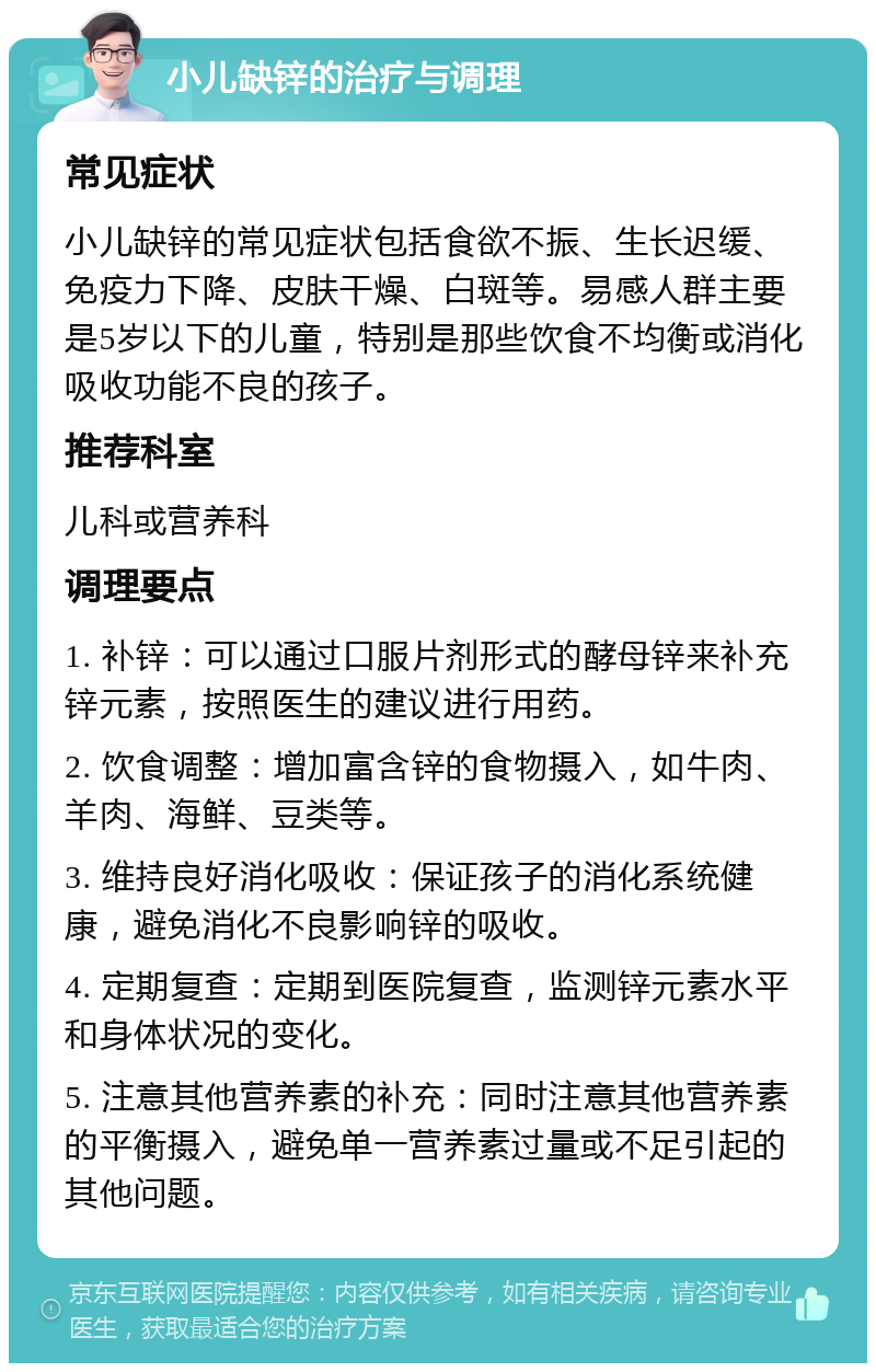 小儿缺锌的治疗与调理 常见症状 小儿缺锌的常见症状包括食欲不振、生长迟缓、免疫力下降、皮肤干燥、白斑等。易感人群主要是5岁以下的儿童，特别是那些饮食不均衡或消化吸收功能不良的孩子。 推荐科室 儿科或营养科 调理要点 1. 补锌：可以通过口服片剂形式的酵母锌来补充锌元素，按照医生的建议进行用药。 2. 饮食调整：增加富含锌的食物摄入，如牛肉、羊肉、海鲜、豆类等。 3. 维持良好消化吸收：保证孩子的消化系统健康，避免消化不良影响锌的吸收。 4. 定期复查：定期到医院复查，监测锌元素水平和身体状况的变化。 5. 注意其他营养素的补充：同时注意其他营养素的平衡摄入，避免单一营养素过量或不足引起的其他问题。