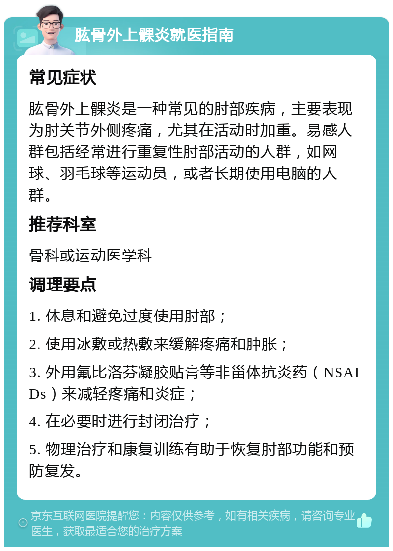 肱骨外上髁炎就医指南 常见症状 肱骨外上髁炎是一种常见的肘部疾病，主要表现为肘关节外侧疼痛，尤其在活动时加重。易感人群包括经常进行重复性肘部活动的人群，如网球、羽毛球等运动员，或者长期使用电脑的人群。 推荐科室 骨科或运动医学科 调理要点 1. 休息和避免过度使用肘部； 2. 使用冰敷或热敷来缓解疼痛和肿胀； 3. 外用氟比洛芬凝胶贴膏等非甾体抗炎药（NSAIDs）来减轻疼痛和炎症； 4. 在必要时进行封闭治疗； 5. 物理治疗和康复训练有助于恢复肘部功能和预防复发。