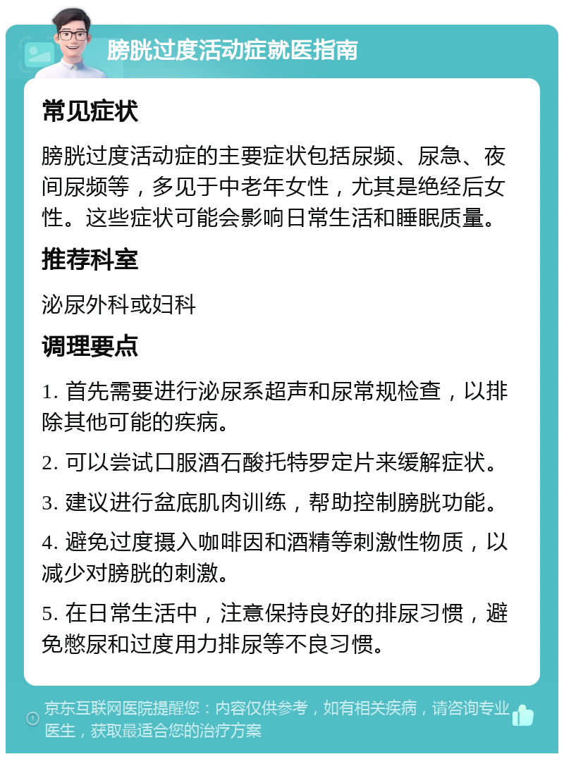 膀胱过度活动症就医指南 常见症状 膀胱过度活动症的主要症状包括尿频、尿急、夜间尿频等，多见于中老年女性，尤其是绝经后女性。这些症状可能会影响日常生活和睡眠质量。 推荐科室 泌尿外科或妇科 调理要点 1. 首先需要进行泌尿系超声和尿常规检查，以排除其他可能的疾病。 2. 可以尝试口服酒石酸托特罗定片来缓解症状。 3. 建议进行盆底肌肉训练，帮助控制膀胱功能。 4. 避免过度摄入咖啡因和酒精等刺激性物质，以减少对膀胱的刺激。 5. 在日常生活中，注意保持良好的排尿习惯，避免憋尿和过度用力排尿等不良习惯。