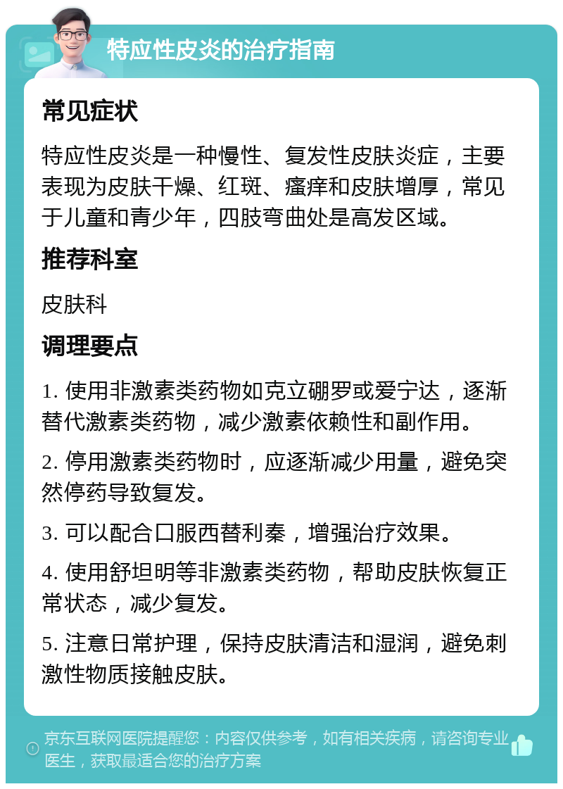 特应性皮炎的治疗指南 常见症状 特应性皮炎是一种慢性、复发性皮肤炎症，主要表现为皮肤干燥、红斑、瘙痒和皮肤增厚，常见于儿童和青少年，四肢弯曲处是高发区域。 推荐科室 皮肤科 调理要点 1. 使用非激素类药物如克立硼罗或爱宁达，逐渐替代激素类药物，减少激素依赖性和副作用。 2. 停用激素类药物时，应逐渐减少用量，避免突然停药导致复发。 3. 可以配合口服西替利秦，增强治疗效果。 4. 使用舒坦明等非激素类药物，帮助皮肤恢复正常状态，减少复发。 5. 注意日常护理，保持皮肤清洁和湿润，避免刺激性物质接触皮肤。