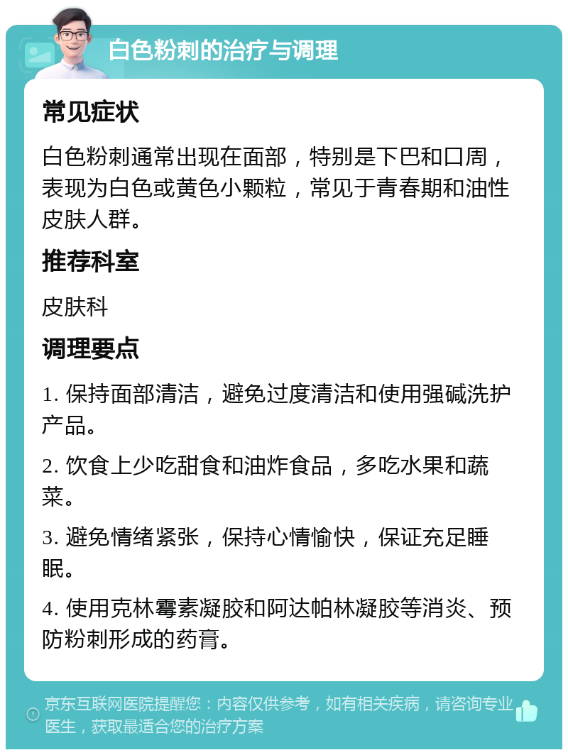 白色粉刺的治疗与调理 常见症状 白色粉刺通常出现在面部，特别是下巴和口周，表现为白色或黄色小颗粒，常见于青春期和油性皮肤人群。 推荐科室 皮肤科 调理要点 1. 保持面部清洁，避免过度清洁和使用强碱洗护产品。 2. 饮食上少吃甜食和油炸食品，多吃水果和蔬菜。 3. 避免情绪紧张，保持心情愉快，保证充足睡眠。 4. 使用克林霉素凝胶和阿达帕林凝胶等消炎、预防粉刺形成的药膏。