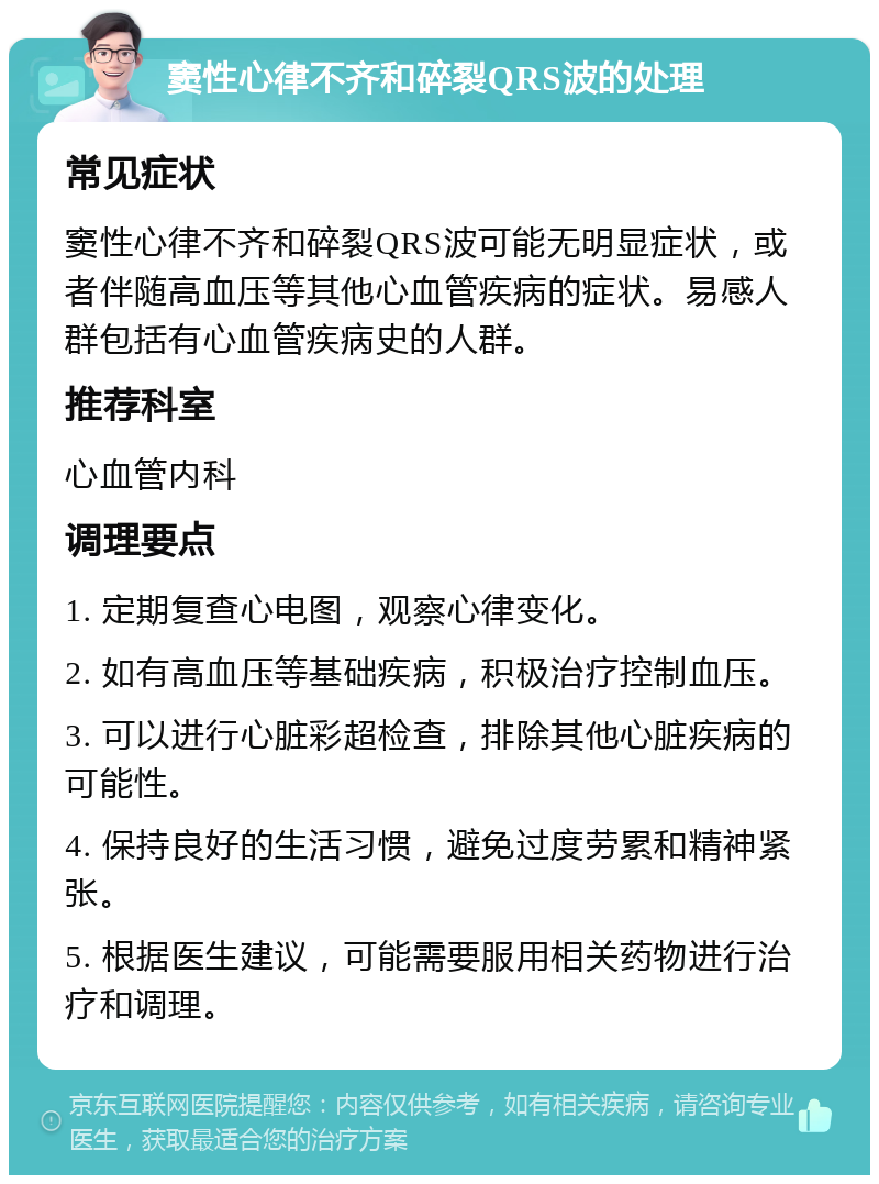 窦性心律不齐和碎裂QRS波的处理 常见症状 窦性心律不齐和碎裂QRS波可能无明显症状，或者伴随高血压等其他心血管疾病的症状。易感人群包括有心血管疾病史的人群。 推荐科室 心血管内科 调理要点 1. 定期复查心电图，观察心律变化。 2. 如有高血压等基础疾病，积极治疗控制血压。 3. 可以进行心脏彩超检查，排除其他心脏疾病的可能性。 4. 保持良好的生活习惯，避免过度劳累和精神紧张。 5. 根据医生建议，可能需要服用相关药物进行治疗和调理。