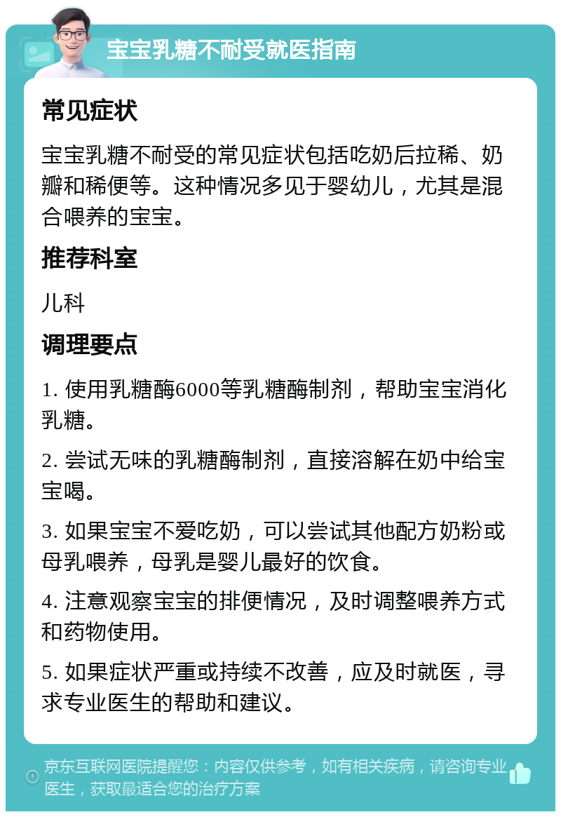 宝宝乳糖不耐受就医指南 常见症状 宝宝乳糖不耐受的常见症状包括吃奶后拉稀、奶瓣和稀便等。这种情况多见于婴幼儿，尤其是混合喂养的宝宝。 推荐科室 儿科 调理要点 1. 使用乳糖酶6000等乳糖酶制剂，帮助宝宝消化乳糖。 2. 尝试无味的乳糖酶制剂，直接溶解在奶中给宝宝喝。 3. 如果宝宝不爱吃奶，可以尝试其他配方奶粉或母乳喂养，母乳是婴儿最好的饮食。 4. 注意观察宝宝的排便情况，及时调整喂养方式和药物使用。 5. 如果症状严重或持续不改善，应及时就医，寻求专业医生的帮助和建议。