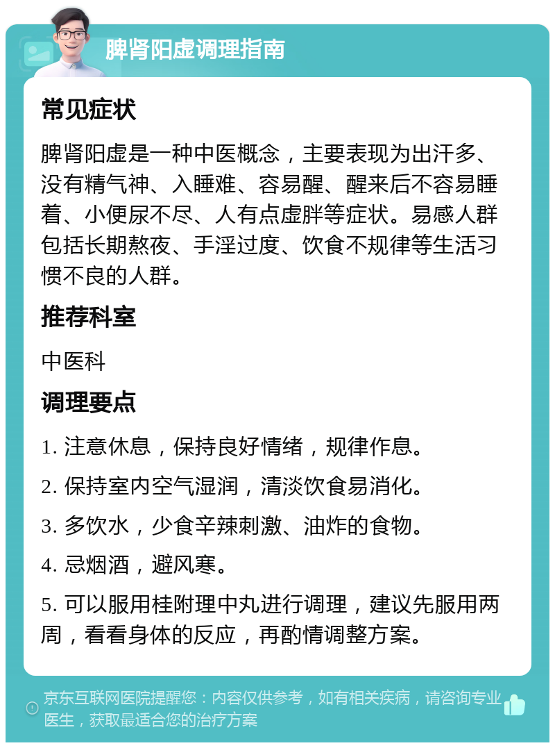 脾肾阳虚调理指南 常见症状 脾肾阳虚是一种中医概念，主要表现为出汗多、没有精气神、入睡难、容易醒、醒来后不容易睡着、小便尿不尽、人有点虚胖等症状。易感人群包括长期熬夜、手淫过度、饮食不规律等生活习惯不良的人群。 推荐科室 中医科 调理要点 1. 注意休息，保持良好情绪，规律作息。 2. 保持室内空气湿润，清淡饮食易消化。 3. 多饮水，少食辛辣刺激、油炸的食物。 4. 忌烟酒，避风寒。 5. 可以服用桂附理中丸进行调理，建议先服用两周，看看身体的反应，再酌情调整方案。