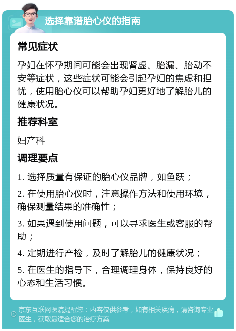 选择靠谱胎心仪的指南 常见症状 孕妇在怀孕期间可能会出现肾虚、胎漏、胎动不安等症状，这些症状可能会引起孕妇的焦虑和担忧，使用胎心仪可以帮助孕妇更好地了解胎儿的健康状况。 推荐科室 妇产科 调理要点 1. 选择质量有保证的胎心仪品牌，如鱼跃； 2. 在使用胎心仪时，注意操作方法和使用环境，确保测量结果的准确性； 3. 如果遇到使用问题，可以寻求医生或客服的帮助； 4. 定期进行产检，及时了解胎儿的健康状况； 5. 在医生的指导下，合理调理身体，保持良好的心态和生活习惯。