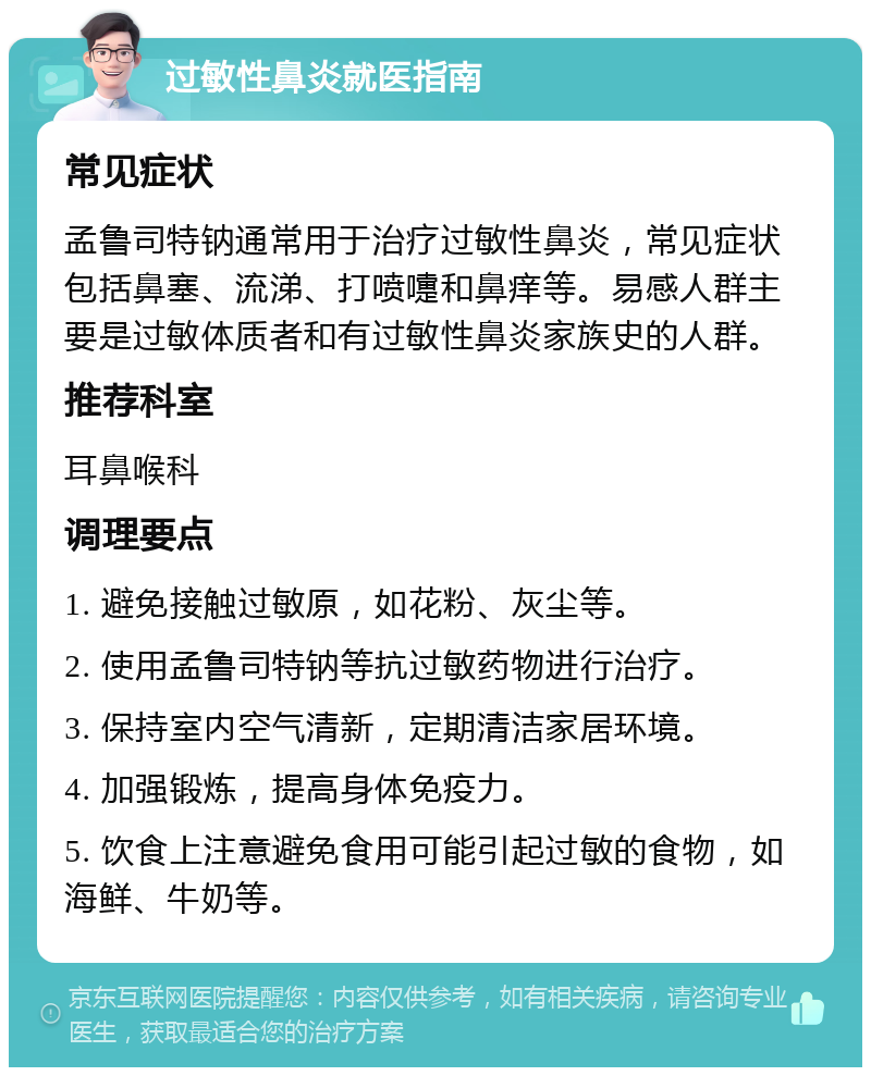 过敏性鼻炎就医指南 常见症状 孟鲁司特钠通常用于治疗过敏性鼻炎，常见症状包括鼻塞、流涕、打喷嚏和鼻痒等。易感人群主要是过敏体质者和有过敏性鼻炎家族史的人群。 推荐科室 耳鼻喉科 调理要点 1. 避免接触过敏原，如花粉、灰尘等。 2. 使用孟鲁司特钠等抗过敏药物进行治疗。 3. 保持室内空气清新，定期清洁家居环境。 4. 加强锻炼，提高身体免疫力。 5. 饮食上注意避免食用可能引起过敏的食物，如海鲜、牛奶等。