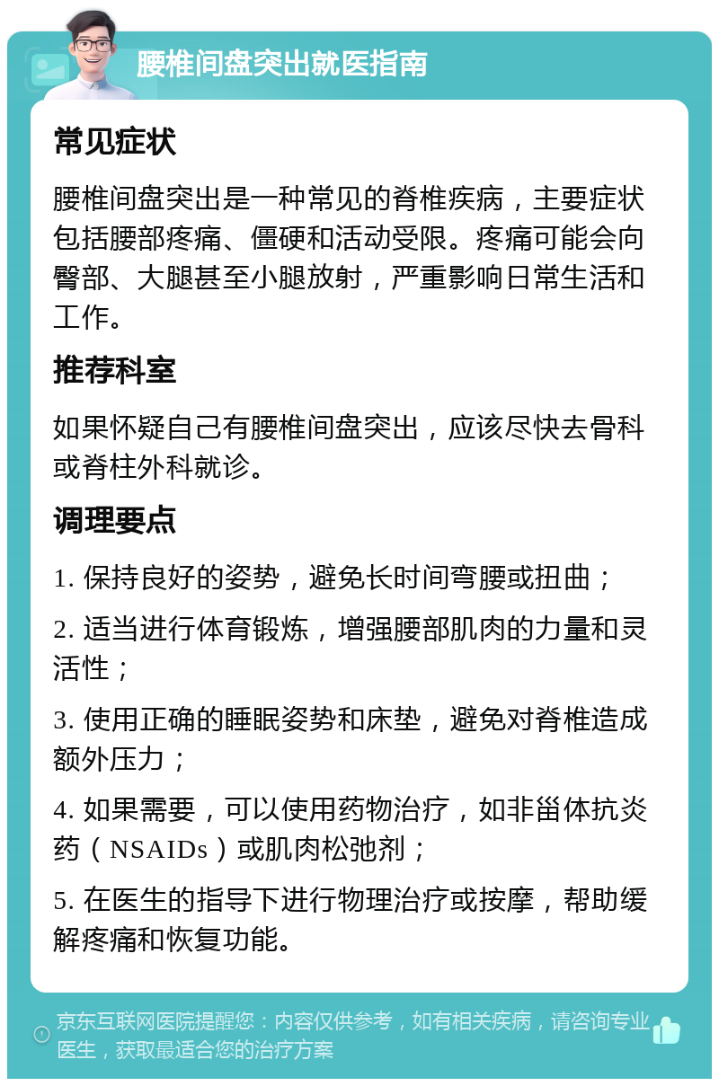 腰椎间盘突出就医指南 常见症状 腰椎间盘突出是一种常见的脊椎疾病，主要症状包括腰部疼痛、僵硬和活动受限。疼痛可能会向臀部、大腿甚至小腿放射，严重影响日常生活和工作。 推荐科室 如果怀疑自己有腰椎间盘突出，应该尽快去骨科或脊柱外科就诊。 调理要点 1. 保持良好的姿势，避免长时间弯腰或扭曲； 2. 适当进行体育锻炼，增强腰部肌肉的力量和灵活性； 3. 使用正确的睡眠姿势和床垫，避免对脊椎造成额外压力； 4. 如果需要，可以使用药物治疗，如非甾体抗炎药（NSAIDs）或肌肉松弛剂； 5. 在医生的指导下进行物理治疗或按摩，帮助缓解疼痛和恢复功能。