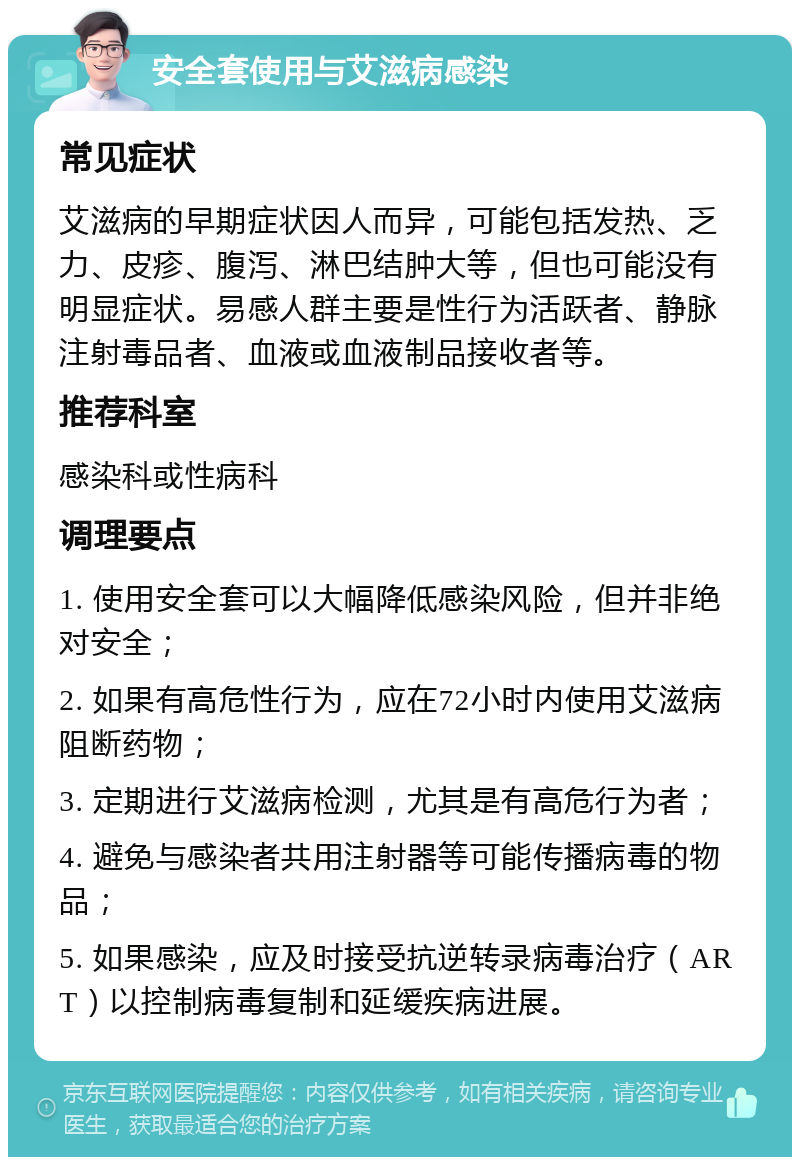 安全套使用与艾滋病感染 常见症状 艾滋病的早期症状因人而异，可能包括发热、乏力、皮疹、腹泻、淋巴结肿大等，但也可能没有明显症状。易感人群主要是性行为活跃者、静脉注射毒品者、血液或血液制品接收者等。 推荐科室 感染科或性病科 调理要点 1. 使用安全套可以大幅降低感染风险，但并非绝对安全； 2. 如果有高危性行为，应在72小时内使用艾滋病阻断药物； 3. 定期进行艾滋病检测，尤其是有高危行为者； 4. 避免与感染者共用注射器等可能传播病毒的物品； 5. 如果感染，应及时接受抗逆转录病毒治疗（ART）以控制病毒复制和延缓疾病进展。