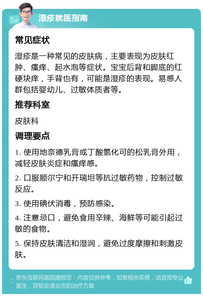 湿疹就医指南 常见症状 湿疹是一种常见的皮肤病，主要表现为皮肤红肿、瘙痒、起水泡等症状。宝宝后背和脚底的红硬块痒，手背也有，可能是湿疹的表现。易感人群包括婴幼儿、过敏体质者等。 推荐科室 皮肤科 调理要点 1. 使用地奈德乳膏或丁酸氢化可的松乳膏外用，减轻皮肤炎症和瘙痒感。 2. 口服顺尔宁和开瑞坦等抗过敏药物，控制过敏反应。 3. 使用碘伏消毒，预防感染。 4. 注意忌口，避免食用辛辣、海鲜等可能引起过敏的食物。 5. 保持皮肤清洁和湿润，避免过度摩擦和刺激皮肤。