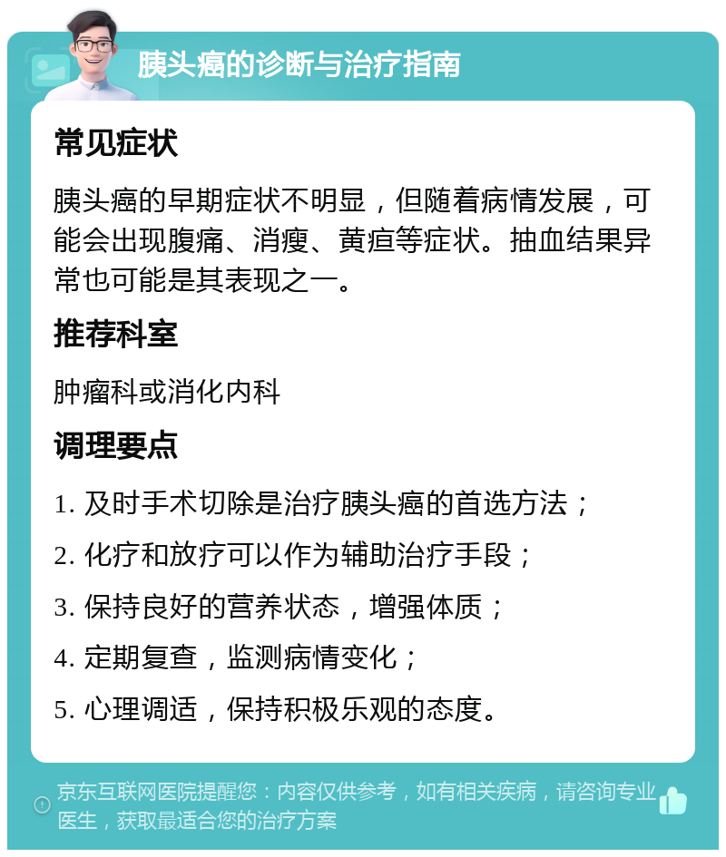 胰头癌的诊断与治疗指南 常见症状 胰头癌的早期症状不明显，但随着病情发展，可能会出现腹痛、消瘦、黄疸等症状。抽血结果异常也可能是其表现之一。 推荐科室 肿瘤科或消化内科 调理要点 1. 及时手术切除是治疗胰头癌的首选方法； 2. 化疗和放疗可以作为辅助治疗手段； 3. 保持良好的营养状态，增强体质； 4. 定期复查，监测病情变化； 5. 心理调适，保持积极乐观的态度。