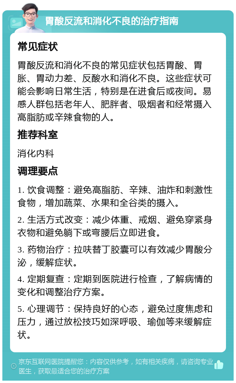 胃酸反流和消化不良的治疗指南 常见症状 胃酸反流和消化不良的常见症状包括胃酸、胃胀、胃动力差、反酸水和消化不良。这些症状可能会影响日常生活，特别是在进食后或夜间。易感人群包括老年人、肥胖者、吸烟者和经常摄入高脂肪或辛辣食物的人。 推荐科室 消化内科 调理要点 1. 饮食调整：避免高脂肪、辛辣、油炸和刺激性食物，增加蔬菜、水果和全谷类的摄入。 2. 生活方式改变：减少体重、戒烟、避免穿紧身衣物和避免躺下或弯腰后立即进食。 3. 药物治疗：拉呋替丁胶囊可以有效减少胃酸分泌，缓解症状。 4. 定期复查：定期到医院进行检查，了解病情的变化和调整治疗方案。 5. 心理调节：保持良好的心态，避免过度焦虑和压力，通过放松技巧如深呼吸、瑜伽等来缓解症状。