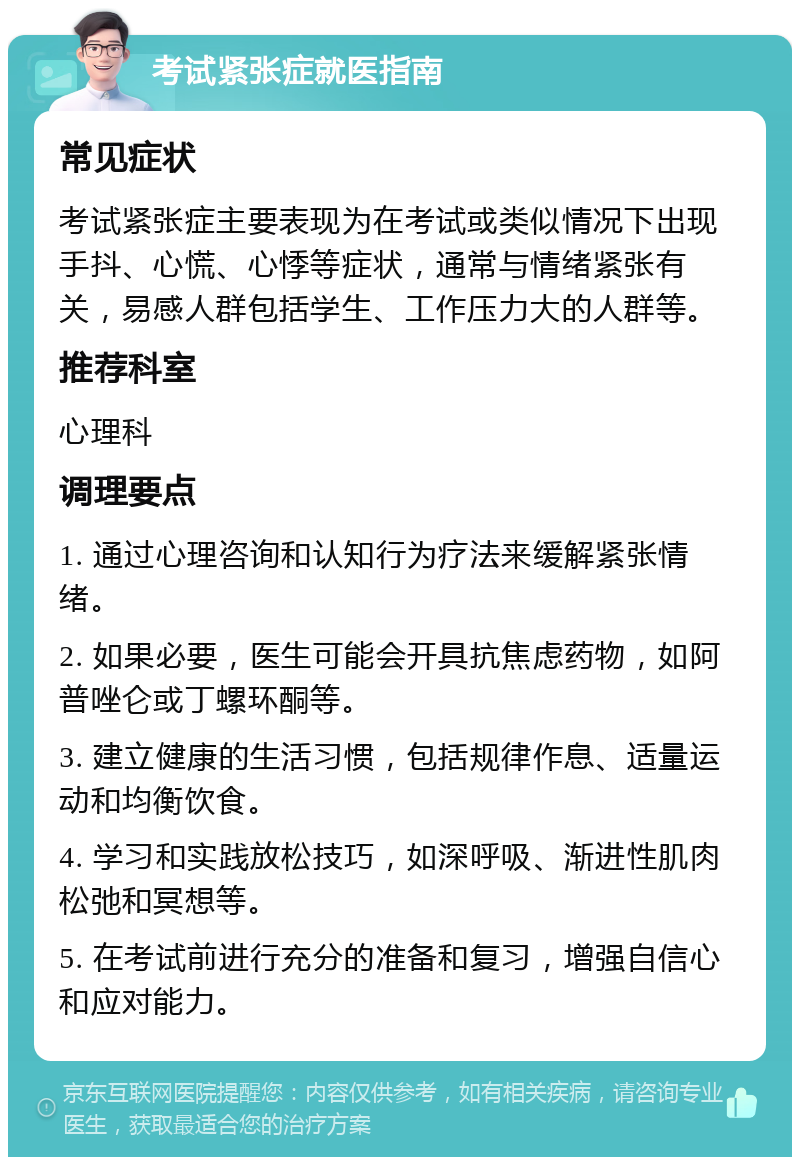 考试紧张症就医指南 常见症状 考试紧张症主要表现为在考试或类似情况下出现手抖、心慌、心悸等症状，通常与情绪紧张有关，易感人群包括学生、工作压力大的人群等。 推荐科室 心理科 调理要点 1. 通过心理咨询和认知行为疗法来缓解紧张情绪。 2. 如果必要，医生可能会开具抗焦虑药物，如阿普唑仑或丁螺环酮等。 3. 建立健康的生活习惯，包括规律作息、适量运动和均衡饮食。 4. 学习和实践放松技巧，如深呼吸、渐进性肌肉松弛和冥想等。 5. 在考试前进行充分的准备和复习，增强自信心和应对能力。