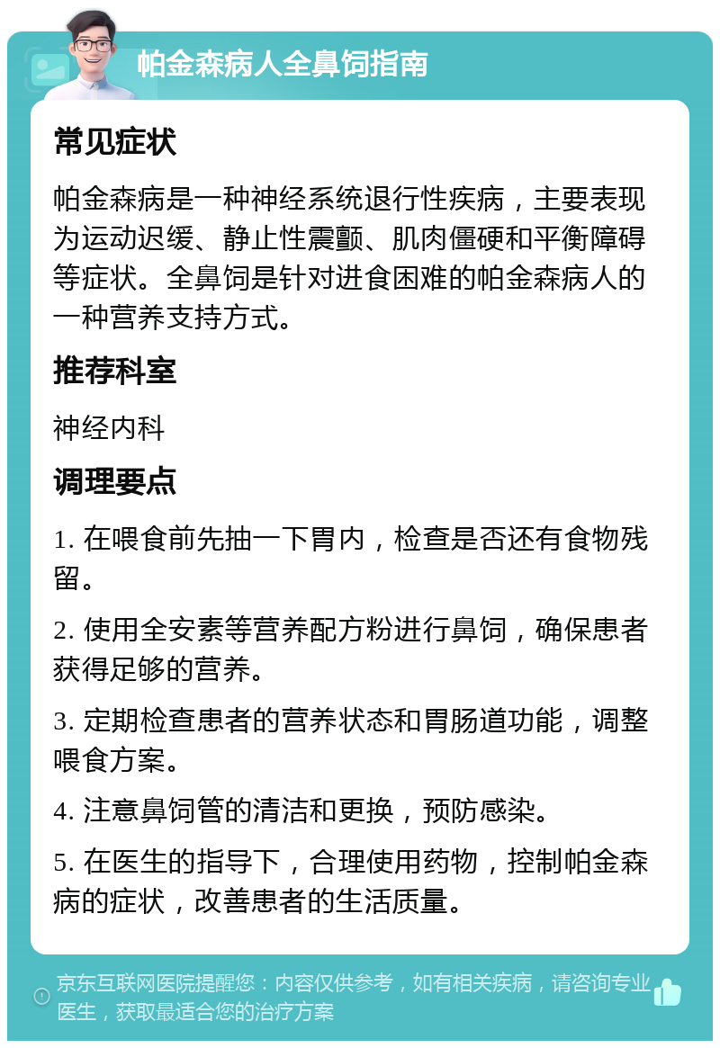 帕金森病人全鼻饲指南 常见症状 帕金森病是一种神经系统退行性疾病，主要表现为运动迟缓、静止性震颤、肌肉僵硬和平衡障碍等症状。全鼻饲是针对进食困难的帕金森病人的一种营养支持方式。 推荐科室 神经内科 调理要点 1. 在喂食前先抽一下胃内，检查是否还有食物残留。 2. 使用全安素等营养配方粉进行鼻饲，确保患者获得足够的营养。 3. 定期检查患者的营养状态和胃肠道功能，调整喂食方案。 4. 注意鼻饲管的清洁和更换，预防感染。 5. 在医生的指导下，合理使用药物，控制帕金森病的症状，改善患者的生活质量。