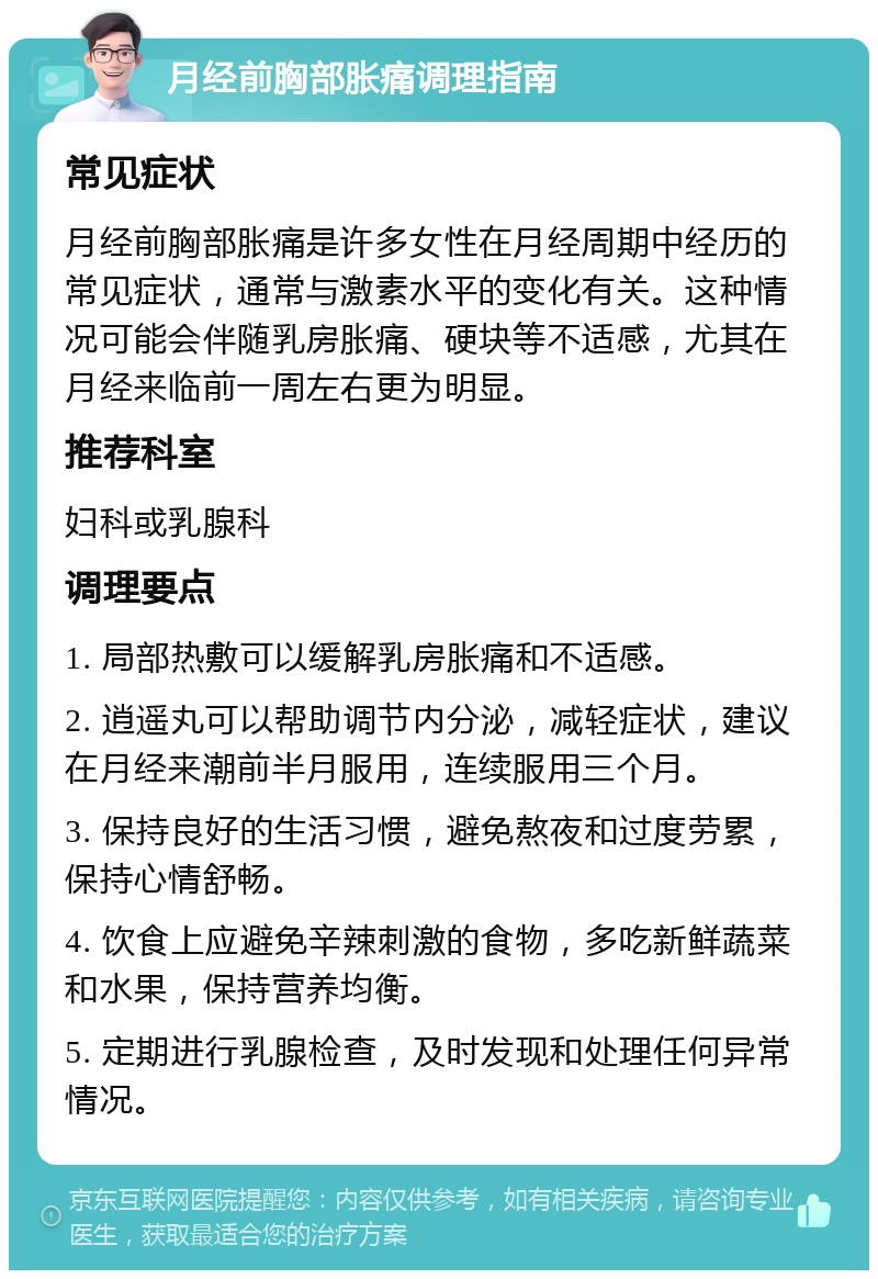 月经前胸部胀痛调理指南 常见症状 月经前胸部胀痛是许多女性在月经周期中经历的常见症状，通常与激素水平的变化有关。这种情况可能会伴随乳房胀痛、硬块等不适感，尤其在月经来临前一周左右更为明显。 推荐科室 妇科或乳腺科 调理要点 1. 局部热敷可以缓解乳房胀痛和不适感。 2. 逍遥丸可以帮助调节内分泌，减轻症状，建议在月经来潮前半月服用，连续服用三个月。 3. 保持良好的生活习惯，避免熬夜和过度劳累，保持心情舒畅。 4. 饮食上应避免辛辣刺激的食物，多吃新鲜蔬菜和水果，保持营养均衡。 5. 定期进行乳腺检查，及时发现和处理任何异常情况。