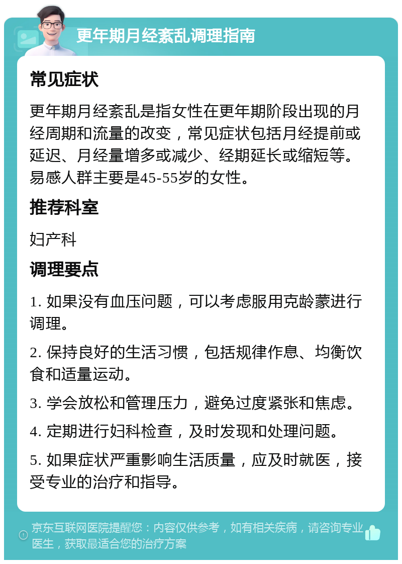 更年期月经紊乱调理指南 常见症状 更年期月经紊乱是指女性在更年期阶段出现的月经周期和流量的改变，常见症状包括月经提前或延迟、月经量增多或减少、经期延长或缩短等。易感人群主要是45-55岁的女性。 推荐科室 妇产科 调理要点 1. 如果没有血压问题，可以考虑服用克龄蒙进行调理。 2. 保持良好的生活习惯，包括规律作息、均衡饮食和适量运动。 3. 学会放松和管理压力，避免过度紧张和焦虑。 4. 定期进行妇科检查，及时发现和处理问题。 5. 如果症状严重影响生活质量，应及时就医，接受专业的治疗和指导。