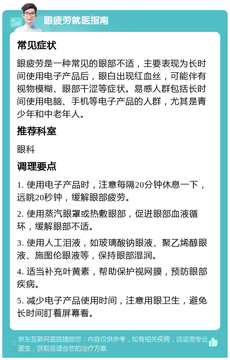 眼疲劳就医指南 常见症状 眼疲劳是一种常见的眼部不适，主要表现为长时间使用电子产品后，眼白出现红血丝，可能伴有视物模糊、眼部干涩等症状。易感人群包括长时间使用电脑、手机等电子产品的人群，尤其是青少年和中老年人。 推荐科室 眼科 调理要点 1. 使用电子产品时，注意每隔20分钟休息一下，远眺20秒钟，缓解眼部疲劳。 2. 使用蒸汽眼罩或热敷眼部，促进眼部血液循环，缓解眼部不适。 3. 使用人工泪液，如玻璃酸钠眼液、聚乙烯醇眼液、施图伦眼液等，保持眼部湿润。 4. 适当补充叶黄素，帮助保护视网膜，预防眼部疾病。 5. 减少电子产品使用时间，注意用眼卫生，避免长时间盯着屏幕看。