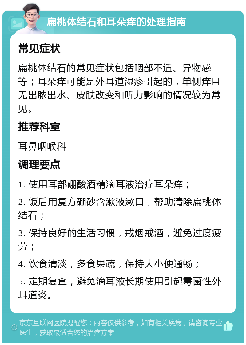 扁桃体结石和耳朵痒的处理指南 常见症状 扁桃体结石的常见症状包括咽部不适、异物感等；耳朵痒可能是外耳道湿疹引起的，单侧痒且无出脓出水、皮肤改变和听力影响的情况较为常见。 推荐科室 耳鼻咽喉科 调理要点 1. 使用耳部硼酸酒精滴耳液治疗耳朵痒； 2. 饭后用复方硼砂含漱液漱口，帮助清除扁桃体结石； 3. 保持良好的生活习惯，戒烟戒酒，避免过度疲劳； 4. 饮食清淡，多食果蔬，保持大小便通畅； 5. 定期复查，避免滴耳液长期使用引起霉菌性外耳道炎。