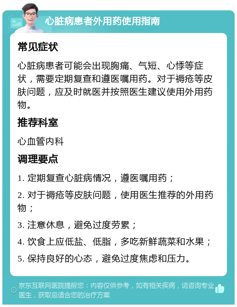 心脏病患者外用药使用指南 常见症状 心脏病患者可能会出现胸痛、气短、心悸等症状，需要定期复查和遵医嘱用药。对于褥疮等皮肤问题，应及时就医并按照医生建议使用外用药物。 推荐科室 心血管内科 调理要点 1. 定期复查心脏病情况，遵医嘱用药； 2. 对于褥疮等皮肤问题，使用医生推荐的外用药物； 3. 注意休息，避免过度劳累； 4. 饮食上应低盐、低脂，多吃新鲜蔬菜和水果； 5. 保持良好的心态，避免过度焦虑和压力。