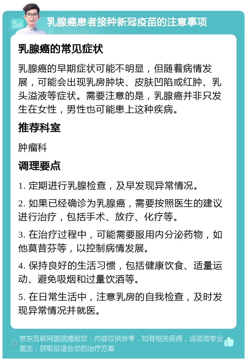 乳腺癌患者接种新冠疫苗的注意事项 乳腺癌的常见症状 乳腺癌的早期症状可能不明显，但随着病情发展，可能会出现乳房肿块、皮肤凹陷或红肿、乳头溢液等症状。需要注意的是，乳腺癌并非只发生在女性，男性也可能患上这种疾病。 推荐科室 肿瘤科 调理要点 1. 定期进行乳腺检查，及早发现异常情况。 2. 如果已经确诊为乳腺癌，需要按照医生的建议进行治疗，包括手术、放疗、化疗等。 3. 在治疗过程中，可能需要服用内分泌药物，如他莫昔芬等，以控制病情发展。 4. 保持良好的生活习惯，包括健康饮食、适量运动、避免吸烟和过量饮酒等。 5. 在日常生活中，注意乳房的自我检查，及时发现异常情况并就医。