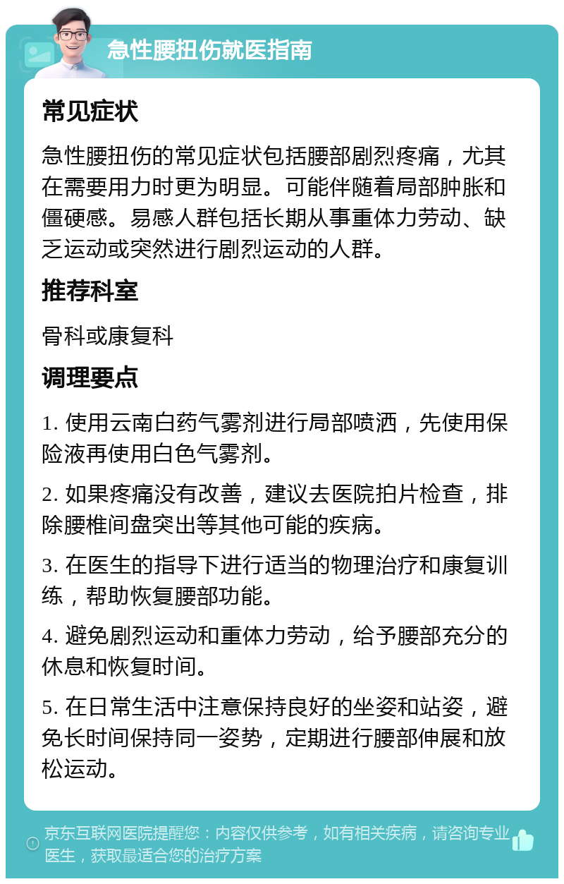 急性腰扭伤就医指南 常见症状 急性腰扭伤的常见症状包括腰部剧烈疼痛，尤其在需要用力时更为明显。可能伴随着局部肿胀和僵硬感。易感人群包括长期从事重体力劳动、缺乏运动或突然进行剧烈运动的人群。 推荐科室 骨科或康复科 调理要点 1. 使用云南白药气雾剂进行局部喷洒，先使用保险液再使用白色气雾剂。 2. 如果疼痛没有改善，建议去医院拍片检查，排除腰椎间盘突出等其他可能的疾病。 3. 在医生的指导下进行适当的物理治疗和康复训练，帮助恢复腰部功能。 4. 避免剧烈运动和重体力劳动，给予腰部充分的休息和恢复时间。 5. 在日常生活中注意保持良好的坐姿和站姿，避免长时间保持同一姿势，定期进行腰部伸展和放松运动。