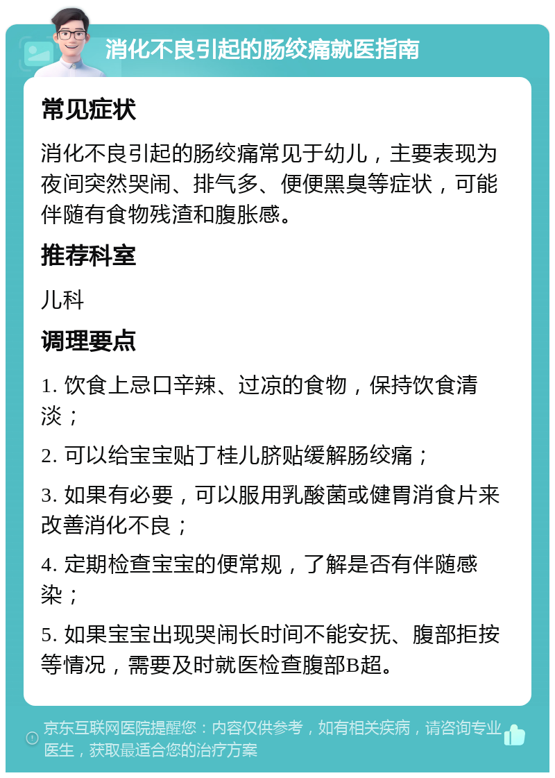 消化不良引起的肠绞痛就医指南 常见症状 消化不良引起的肠绞痛常见于幼儿，主要表现为夜间突然哭闹、排气多、便便黑臭等症状，可能伴随有食物残渣和腹胀感。 推荐科室 儿科 调理要点 1. 饮食上忌口辛辣、过凉的食物，保持饮食清淡； 2. 可以给宝宝贴丁桂儿脐贴缓解肠绞痛； 3. 如果有必要，可以服用乳酸菌或健胃消食片来改善消化不良； 4. 定期检查宝宝的便常规，了解是否有伴随感染； 5. 如果宝宝出现哭闹长时间不能安抚、腹部拒按等情况，需要及时就医检查腹部B超。